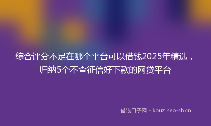 综合评分不足在哪个平台可以借钱2025年精选，归纳5个不查征信好下款的网贷平台