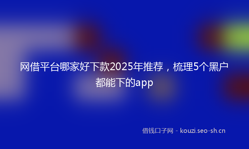 网借平台哪家好下款2025年推荐，梳理5个黑户都能下的app