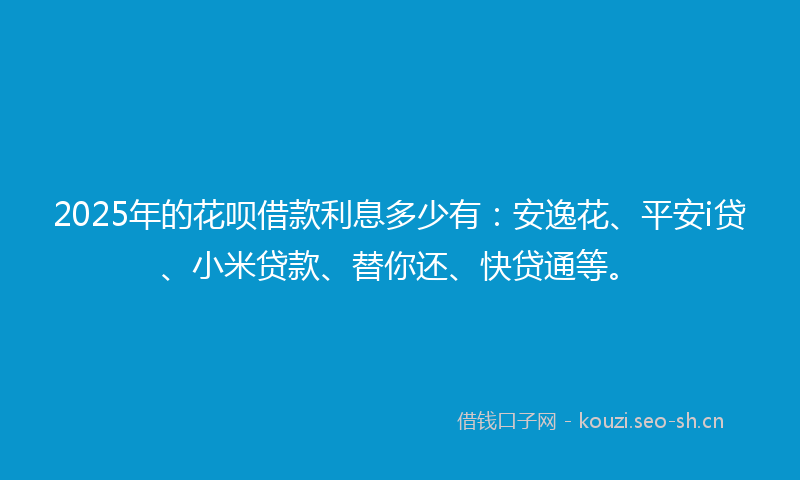 2025年的花呗借款利息多少有：安逸花、平安i贷、小米贷款、替你还、快贷通等。