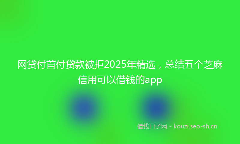 网贷付首付贷款被拒2025年精选，总结五个芝麻信用可以借钱的app