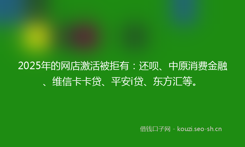 2025年的网店激活被拒有：还呗、中原消费金融、维信卡卡贷、平安i贷、东方汇等。