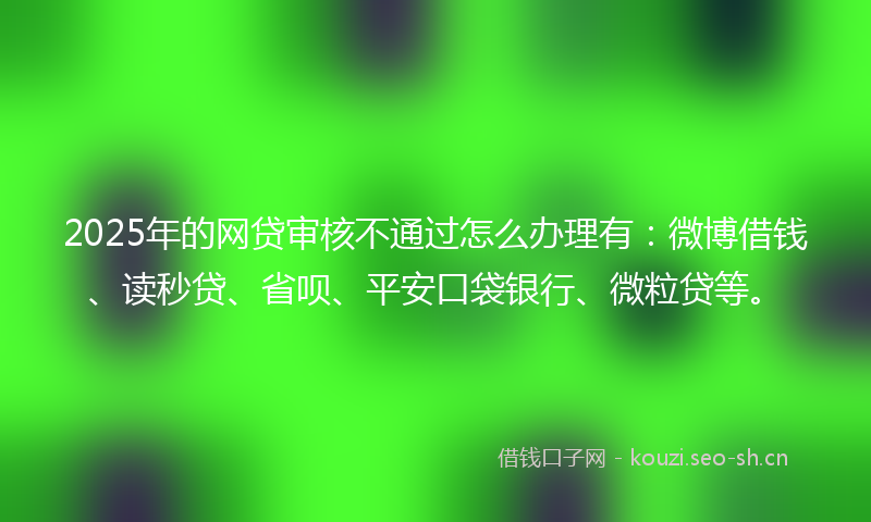 2025年的网贷审核不通过怎么办理有：微博借钱、读秒贷、省呗、平安口袋银行、微粒贷等。