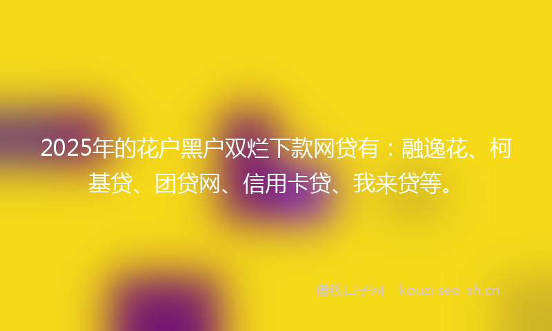 2025年的花户黑户双烂下款网贷有：融逸花、柯基贷、团贷网、信用卡贷、我来贷等。