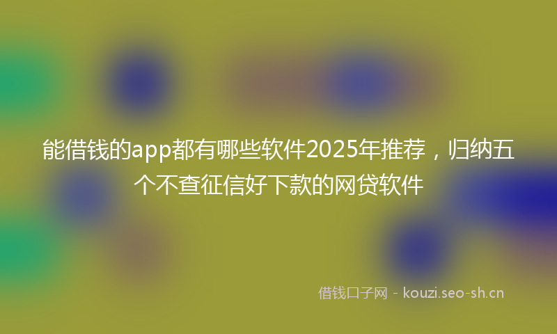 能借钱的app都有哪些软件2025年推荐，归纳五个不查征信好下款的网贷软件