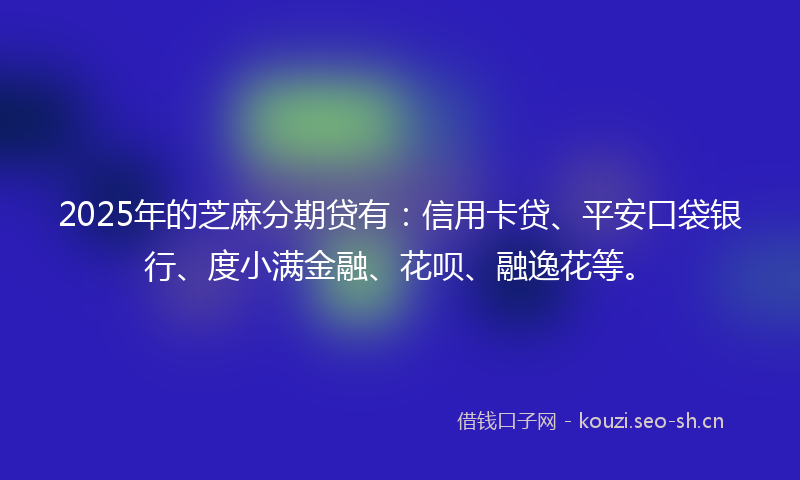 2025年的芝麻分期贷有：信用卡贷、平安口袋银行、度小满金融、花呗、融逸花等。