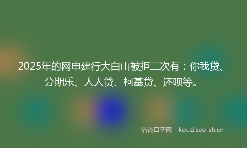 2025年的网申建行大白山被拒三次有：你我贷、分期乐、人人贷、柯基贷、还呗等。
