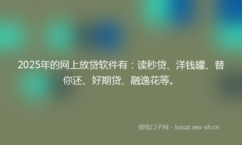 2025年的网上放贷软件有：读秒贷、洋钱罐、替你还、好期贷、融逸花等。