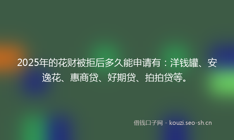2025年的花财被拒后多久能申请有：洋钱罐、安逸花、惠商贷、好期贷、拍拍贷等。