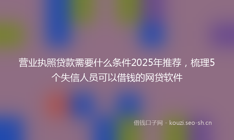 营业执照贷款需要什么条件2025年推荐，梳理5个失信人员可以借钱的网贷软件
