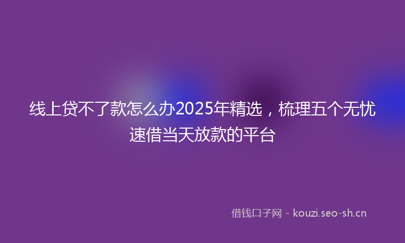 线上贷不了款怎么办2025年精选，梳理五个无忧速借当天放款的平台