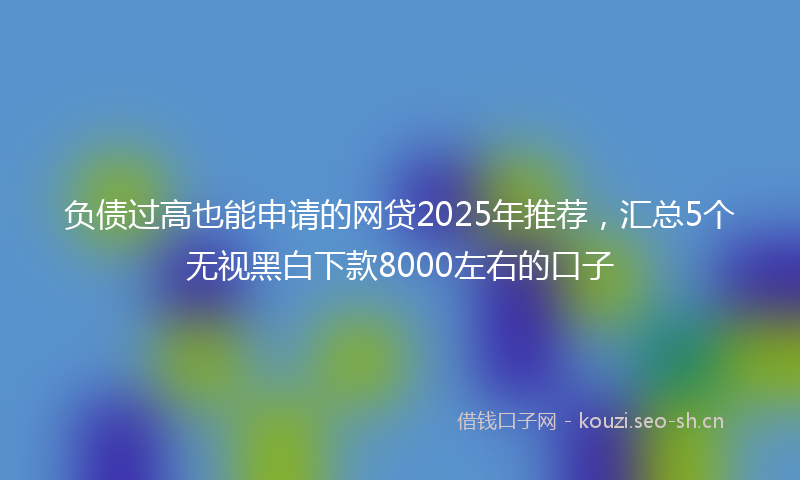 负债过高也能申请的网贷2025年推荐，汇总5个无视黑白下款8000左右的口子