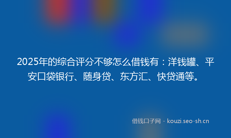 2025年的综合评分不够怎么借钱有：洋钱罐、平安口袋银行、随身贷、东方汇、快贷通等。