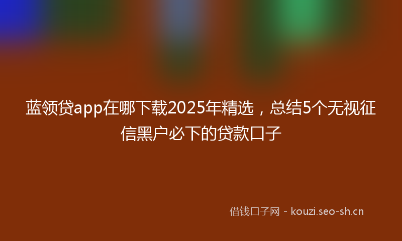蓝领贷app在哪下载2025年精选，总结5个无视征信黑户必下的贷款口子