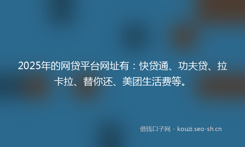 2025年的网贷平台网址有:快贷通、功夫贷、拉卡拉、替你还、美团生活费等。