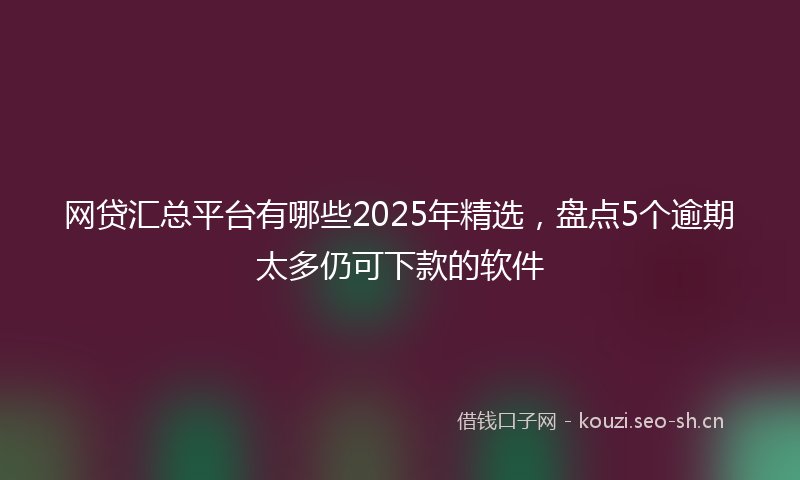 网贷汇总平台有哪些2025年精选，盘点5个逾期太多仍可下款的软件