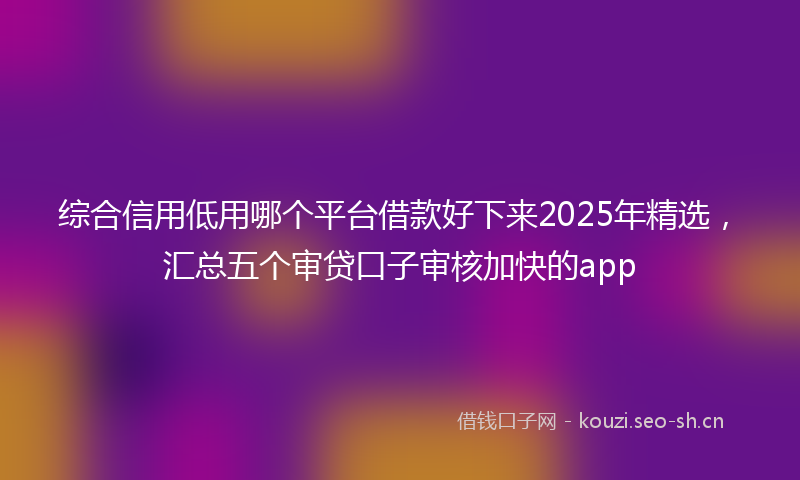 综合信用低用哪个平台借款好下来2025年精选，汇总五个审贷口子审核加快的app