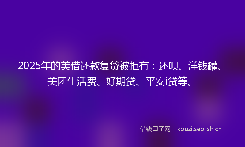 2025年的美借还款复贷被拒有：还呗、洋钱罐、美团生活费、好期贷、平安i贷等。