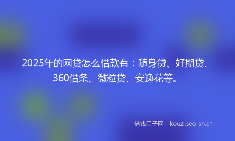 2025年的网贷怎么借款有：随身贷、好期贷、360借条、微粒贷、安逸花等。