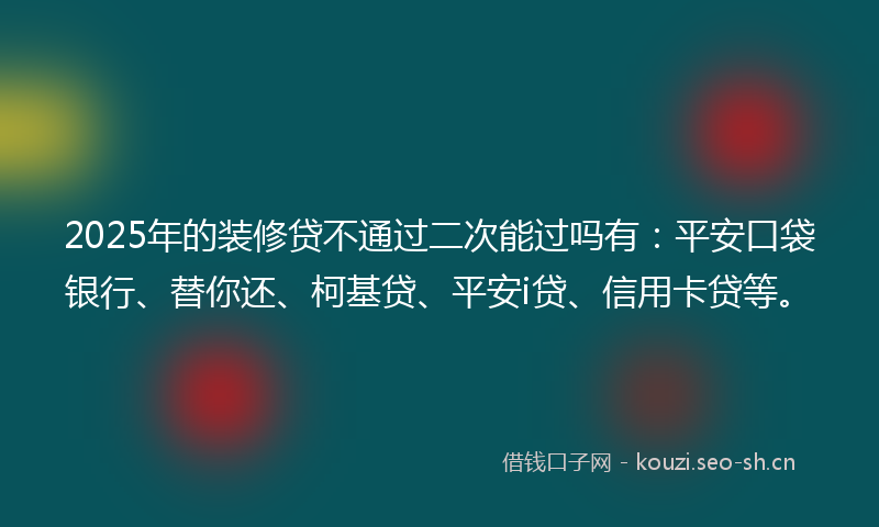 2025年的装修贷不通过二次能过吗有：平安口袋银行、替你还、柯基贷、平安i贷、信用卡贷等。
