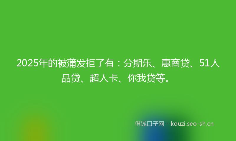2025年的被蒲发拒了有：分期乐、惠商贷、51人品贷、超人卡、你我贷等。