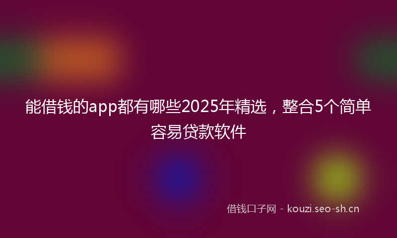 能借钱的app都有哪些2025年精选，整合5个简单容易贷款软件
