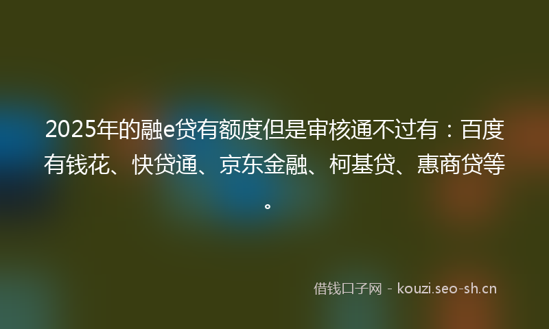 2025年的融e贷有额度但是审核通不过有：百度有钱花、快贷通、京东金融、柯基贷、惠商贷等。