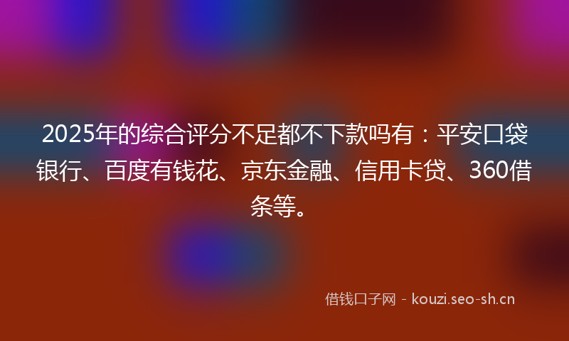 2025年的综合评分不足都不下款吗有：平安口袋银行、百度有钱花、京东金融、信用卡贷、360借条等。