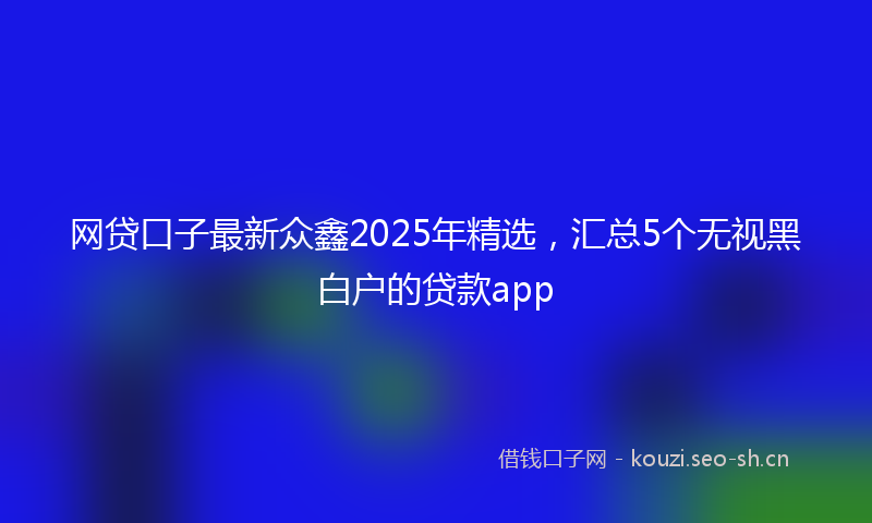 网贷口子最新众鑫2025年精选，汇总5个无视黑白户的贷款app