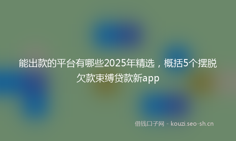 能出款的平台有哪些2025年精选，概括5个摆脱欠款束缚贷款新app