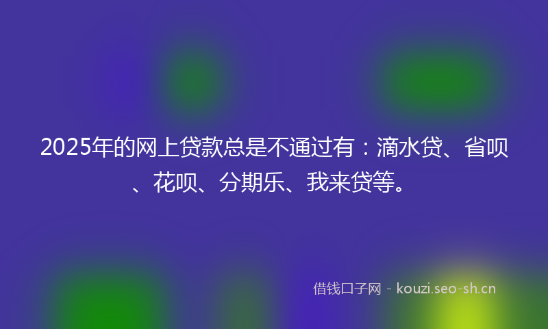 2025年的网上贷款总是不通过有：滴水贷、省呗、花呗、分期乐、我来贷等。