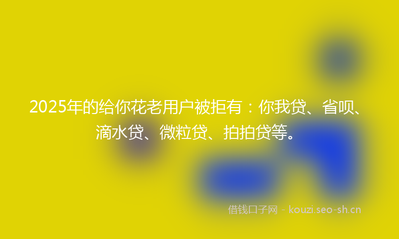 2025年的给你花老用户被拒有：你我贷、省呗、滴水贷、微粒贷、拍拍贷等。
