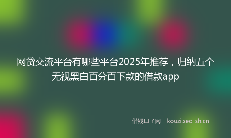 网贷交流平台有哪些平台2025年推荐，归纳五个无视黑白百分百下款的借款app