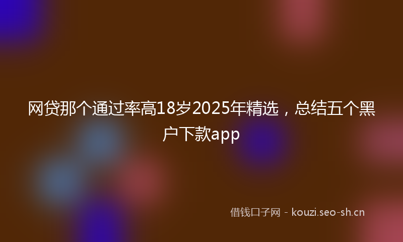 网贷那个通过率高18岁2025年精选，总结五个黑户下款app