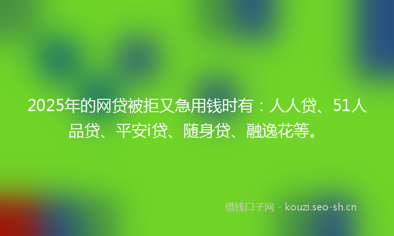 2025年的网贷被拒又急用钱时有：人人贷、51人品贷、平安i贷、随身贷、融逸花等。