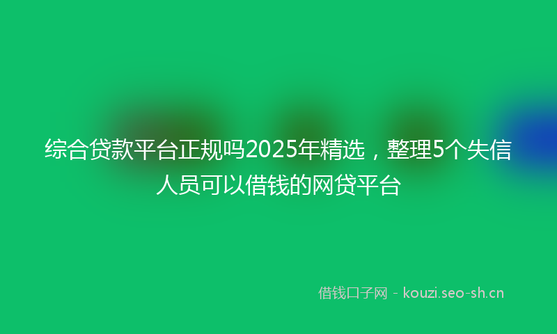 综合贷款平台正规吗2025年精选，整理5个失信人员可以借钱的网贷平台