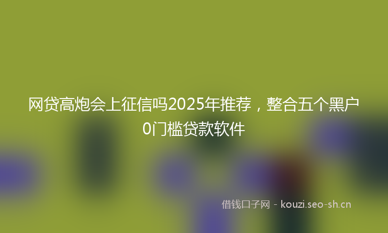 网贷高炮会上征信吗2025年推荐，整合五个黑户0门槛贷款软件