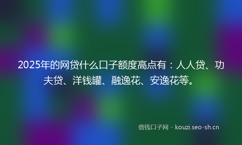 2025年的网贷什么口子额度高点有：人人贷、功夫贷、洋钱罐、融逸花、安逸花等。