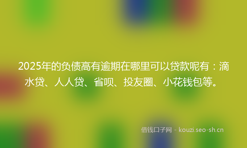 2025年的负债高有逾期在哪里可以贷款呢有：滴水贷、人人贷、省呗、投友圈、小花钱包等。