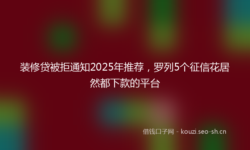 装修贷被拒通知2025年推荐，罗列5个征信花居然都下款的平台