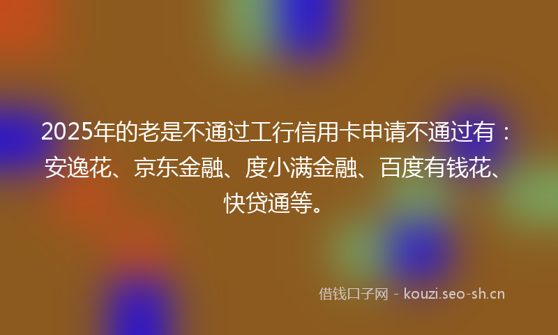 2025年的老是不通过工行信用卡申请不通过有：安逸花、京东金融、度小满金融、百度有钱花、快贷通等。