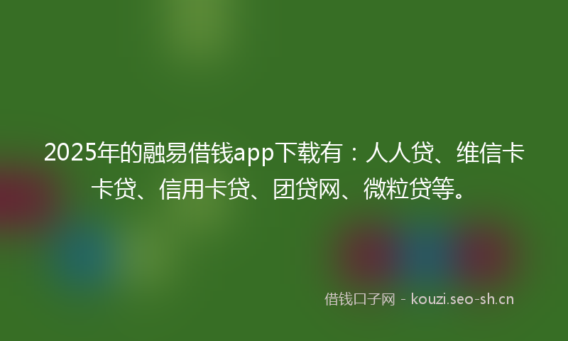 2025年的融易借钱app下载有：人人贷、维信卡卡贷、信用卡贷、团贷网、微粒贷等。
