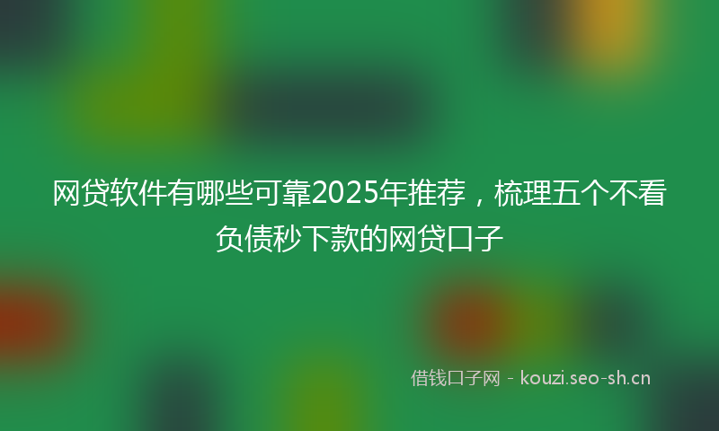 网贷软件有哪些可靠2025年推荐，梳理五个不看负债秒下款的网贷口子