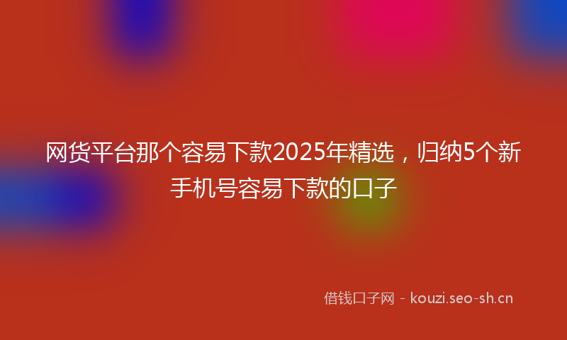 网货平台那个容易下款2025年精选，归纳5个新手机号容易下款的口子