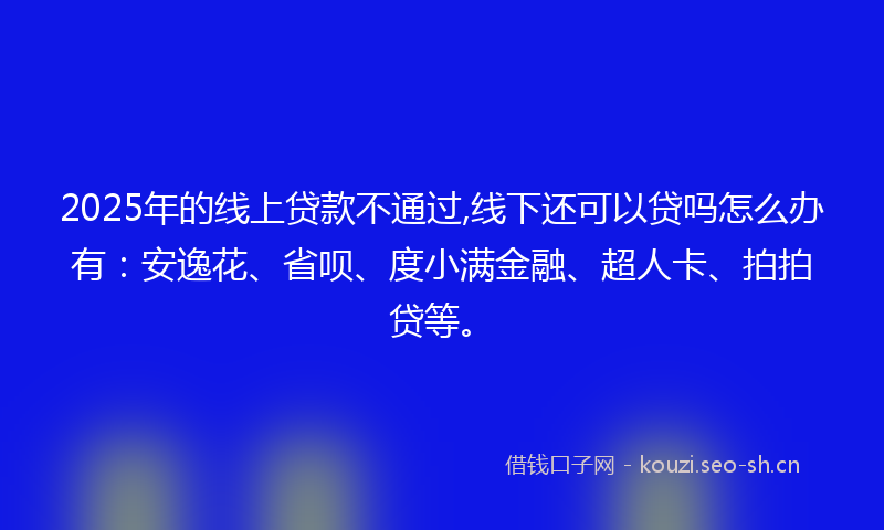 2025年的线上贷款不通过,线下还可以贷吗怎么办有：安逸花、省呗、度小满金融、超人卡、拍拍贷等。
