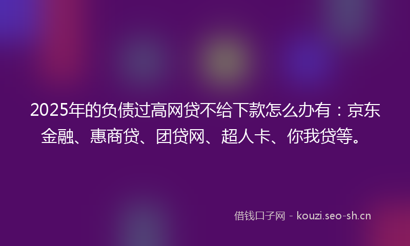 2025年的负债过高网贷不给下款怎么办有：京东金融、惠商贷、团贷网、超人卡、你我贷等。