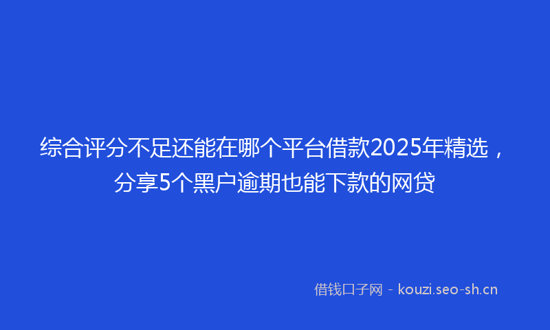 综合评分不足还能在哪个平台借款2025年精选,分享5个黑户逾期也能下款的网贷