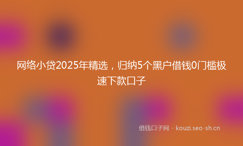 网络小贷2025年精选，归纳5个黑户借钱0门槛极速下款口子