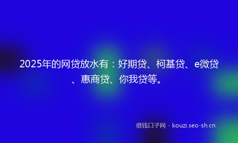2025年的网贷放水有：好期贷、柯基贷、e微贷、惠商贷、你我贷等。