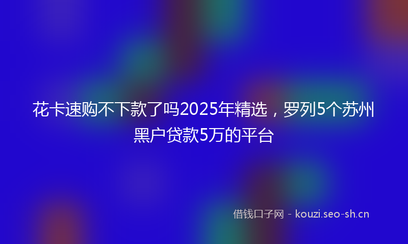 花卡速购不下款了吗2025年精选,罗列5个苏州黑户贷款5万的平台