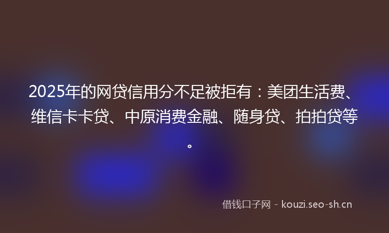 2025年的网贷信用分不足被拒有:美团生活费、维信卡卡贷、中原消费金融、随身贷、拍拍贷等。